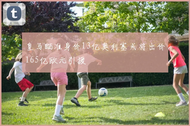 皇马瞄准身价13亿奥利塞或将出价165亿欧元引援
