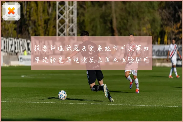 投票评选欧冠历史最经典半决赛红军逆转皇马绝境反击国米惊险胜巴萨