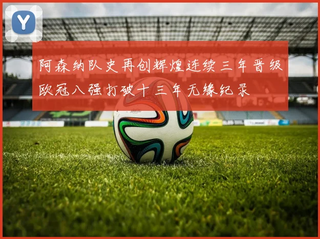 阿森纳队史再创辉煌连续三年晋级欧冠八强打破十三年无缘纪录