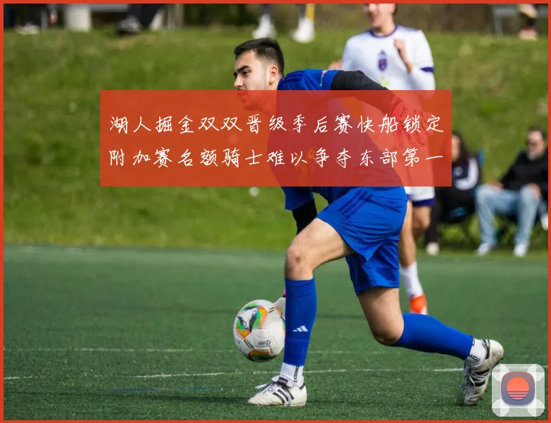 湖人掘金双双晋级季后赛快船锁定附加赛名额骑士难以争夺东部第一