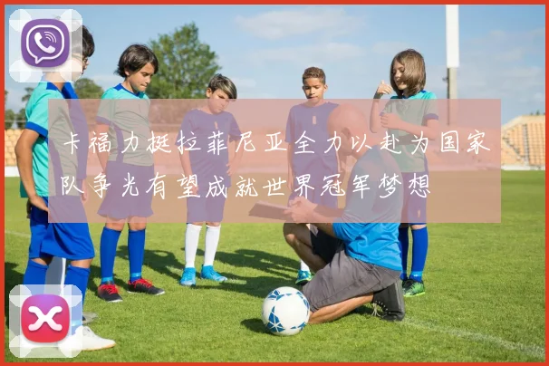 卡福力挺拉菲尼亚全力以赴为国家队争光有望成就世界冠军梦想