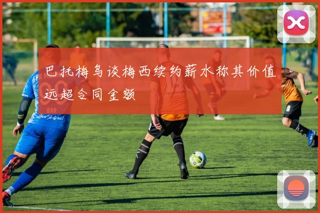 巴托梅乌谈梅西续约薪水称其价值远超合同金额