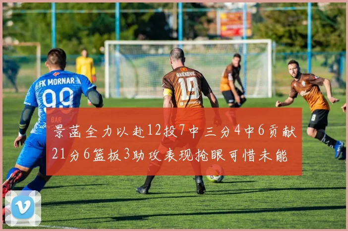 景菡全力以赴12投7中三分4中6贡献21分6篮板3助攻表现抢眼可惜未能赢得比赛