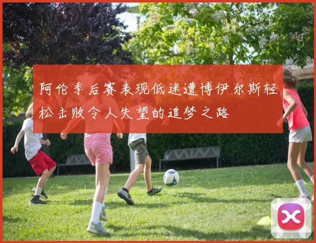 阿伦季后赛表现低迷遭博伊尔斯轻松击败令人失望的追梦之路