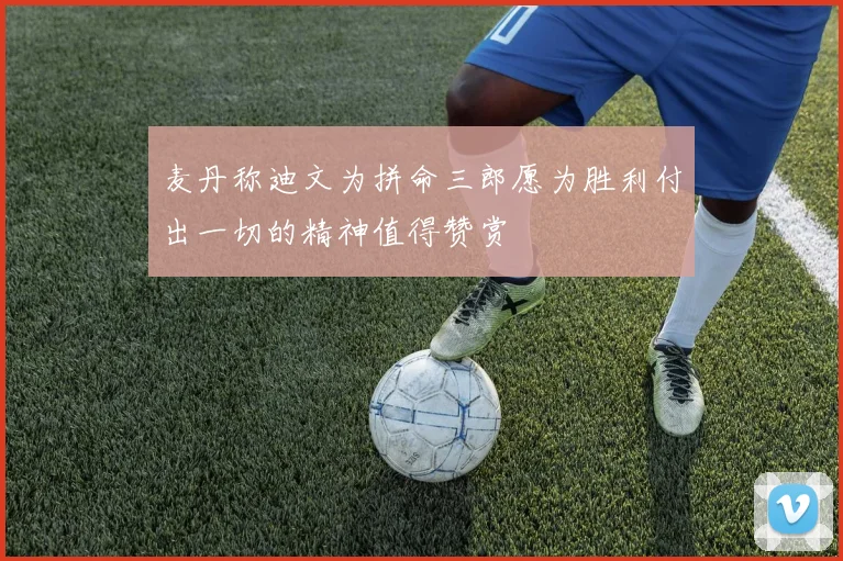 麦丹称迪文为拼命三郎愿为胜利付出一切的精神值得赞赏