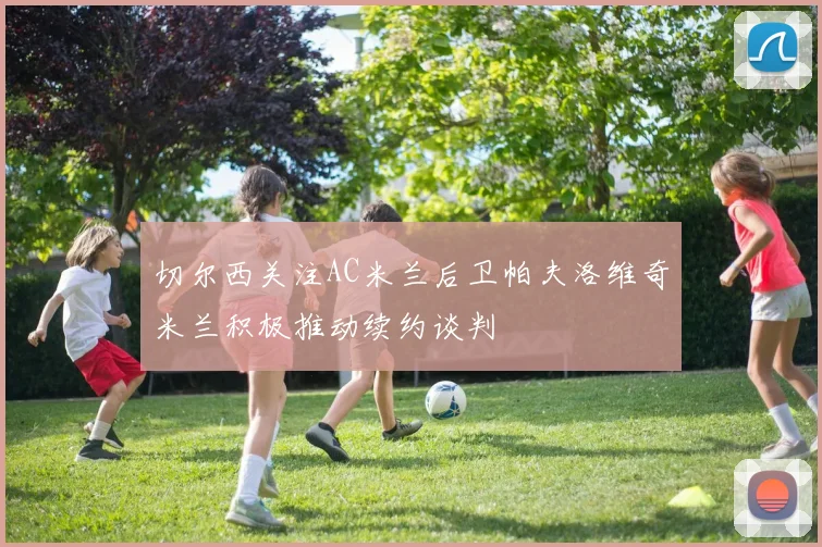 切尔西关注AC米兰后卫帕夫洛维奇米兰积极推动续约谈判