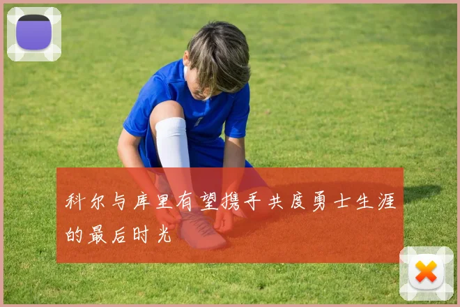科尔与库里有望携手共度勇士生涯的最后时光