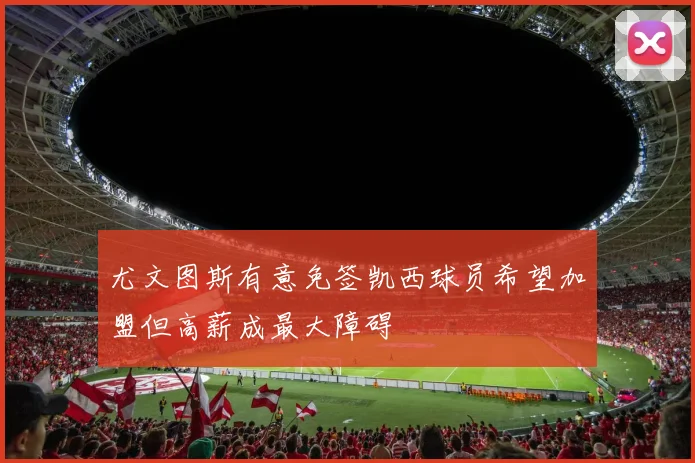 尤文图斯有意免签凯西球员希望加盟但高薪成最大障碍