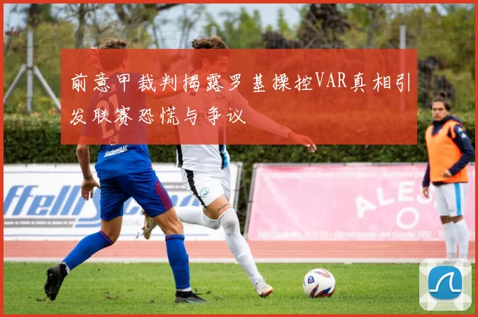 前意甲裁判揭露罗基操控VAR真相引发联赛恐慌与争议