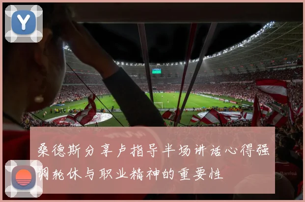 桑德斯分享卢指导半场讲话心得强调轮休与职业精神的重要性
