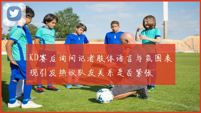 KD赛后询问记者肢体语言与氛围表现引发热议队友关系是否紧张