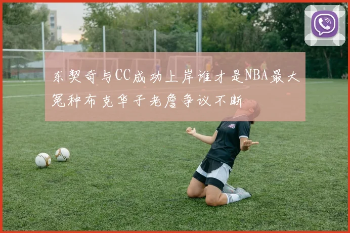 东契奇与CC成功上岸谁才是NBA最大冤种布克华子老詹争议不断