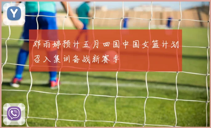 邓雨婷预计五月回国中国女篮计划召入集训备战新赛季