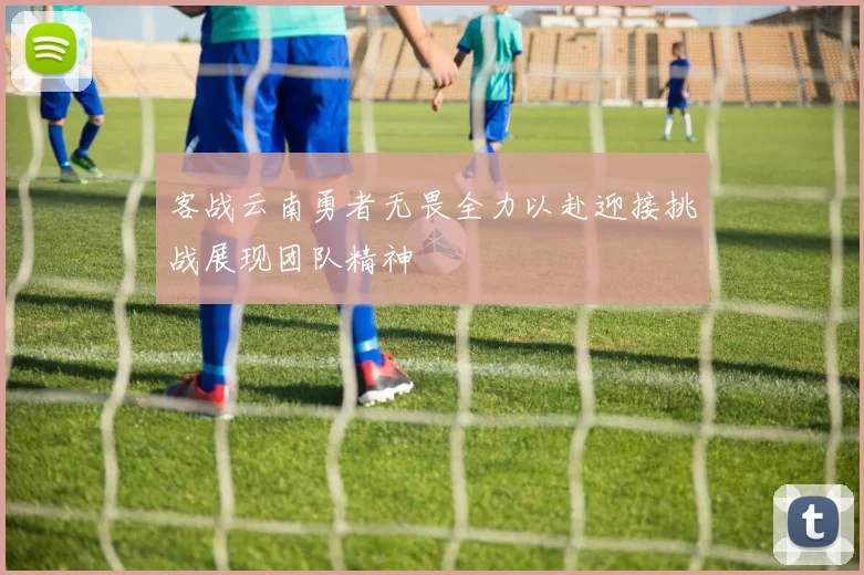 客战云南勇者无畏全力以赴迎接挑战展现团队精神