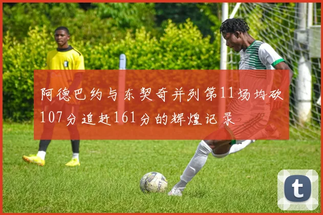 阿德巴约与东契奇并列第11场均砍107分追赶161分的辉煌记录