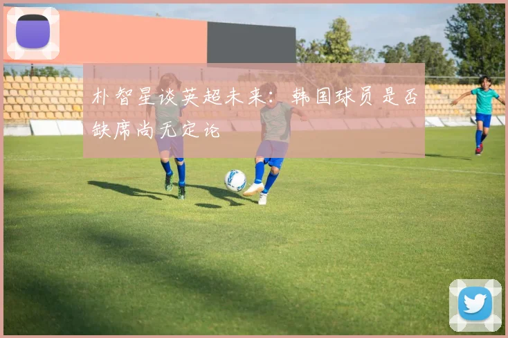 朴智星谈英超未来：韩国球员是否缺席尚无定论