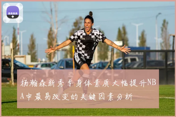 杨瀚森新秀季身体素质大幅提升NBA中最易改变的关键因素分析