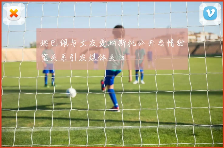 姆巴佩与女友爱珀斯托公开恋情甜蜜关系引发媒体关注