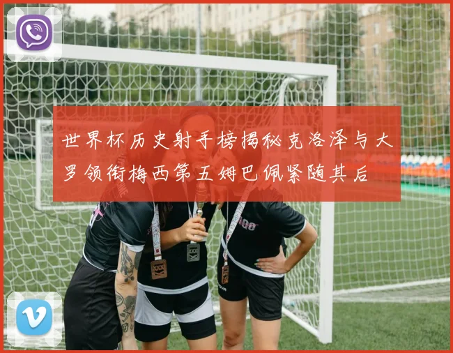 世界杯历史射手榜揭秘克洛泽与大罗领衔梅西第五姆巴佩紧随其后