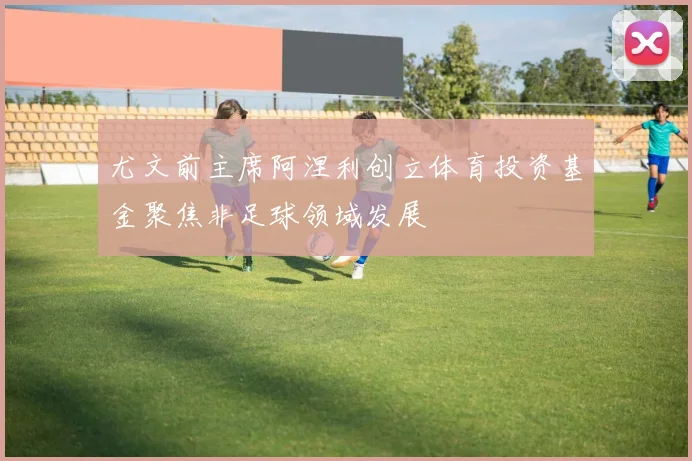 尤文前主席阿涅利创立体育投资基金聚焦非足球领域发展