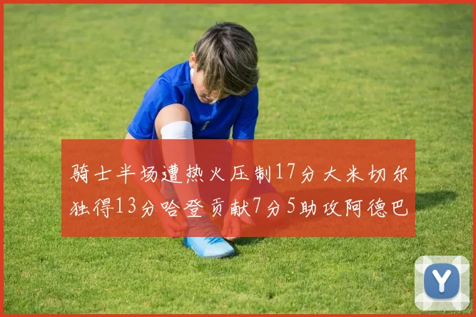 骑士半场遭热火压制17分大米切尔独得13分哈登贡献7分5助攻阿德巴约状态低迷仅9中1
