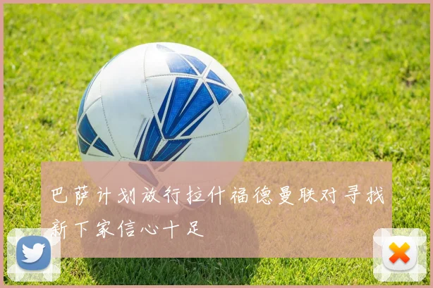 巴萨计划放行拉什福德曼联对寻找新下家信心十足