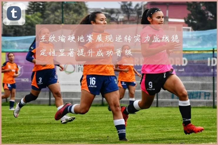 王欣瑜硬地赛展现逆转实力底线稳定性显著提升成功晋级